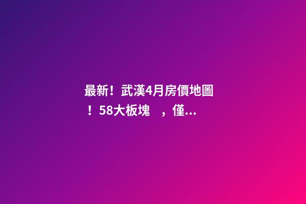 最新！武漢4月房價地圖！58大板塊，僅5個上漲？！